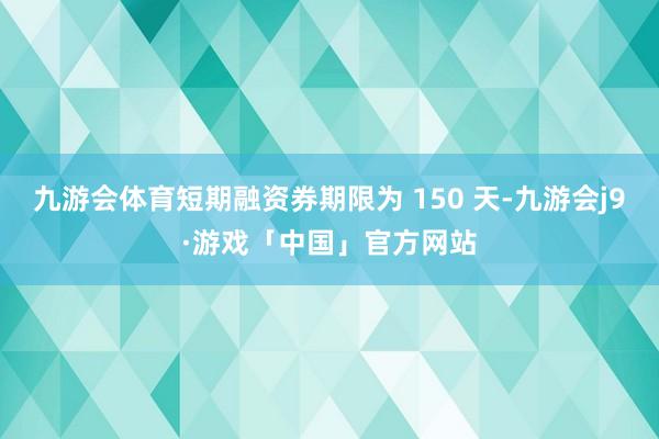 九游会体育短期融资券期限为 150 天-九游会j9·游戏「中国」官方网站