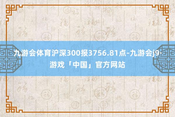 九游会体育沪深300报3756.81点-九游会j9·游戏「中国」官方网站