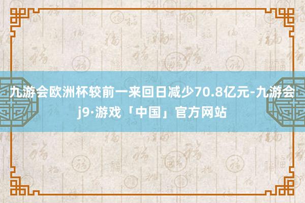 九游会欧洲杯较前一来回日减少70.8亿元-九游会j9·游戏「中国」官方网站