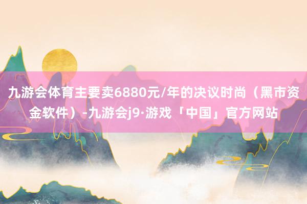 九游会体育主要卖6880元/年的决议时尚(黑市资金软件)-九游会j9·游戏「中国」官方网站