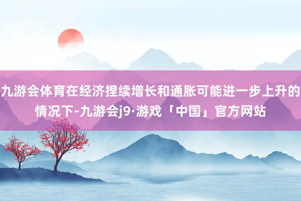 九游会体育在经济捏续增长和通胀可能进一步上升的情况下-九游会j9·游戏「中国」官方网站