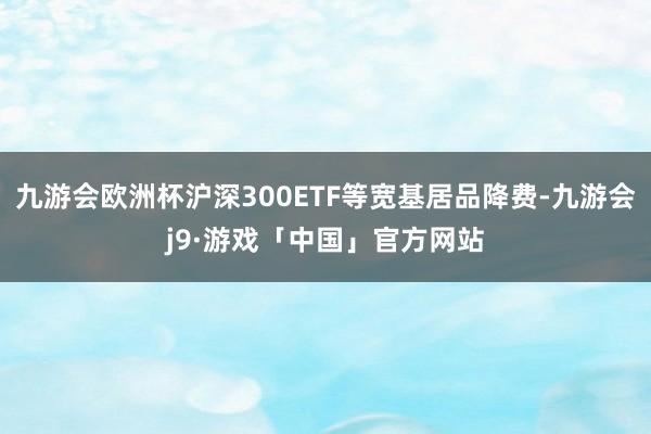 九游会欧洲杯沪深300ETF等宽基居品降费-九游会j9·游戏「中国」官方网站