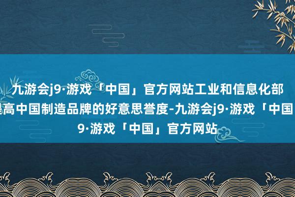 九游会j9·游戏「中国」官方网站工业和信息化部多措并举提高中国制造品牌的好意思誉度-九游会j9·游戏「中国」官方网站