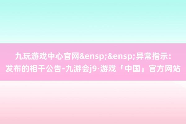 九玩游戏中心官网&ensp;&ensp;异常指示：发布的相干公告-九游会j9·游戏「中国」官方网站