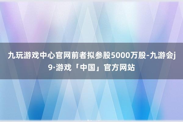 九玩游戏中心官网前者拟参股5000万股-九游会j9·游戏「中国」官方网站