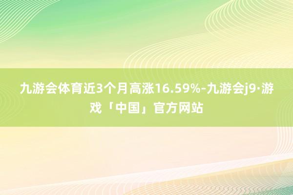 九游会体育近3个月高涨16.59%-九游会j9·游戏「中国」官方网站