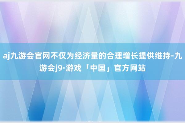 aj九游会官网不仅为经济量的合理增长提供维持-九游会j9·游戏「中国」官方网站