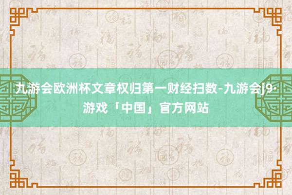 九游会欧洲杯文章权归第一财经扫数-九游会j9·游戏「中国」官方网站