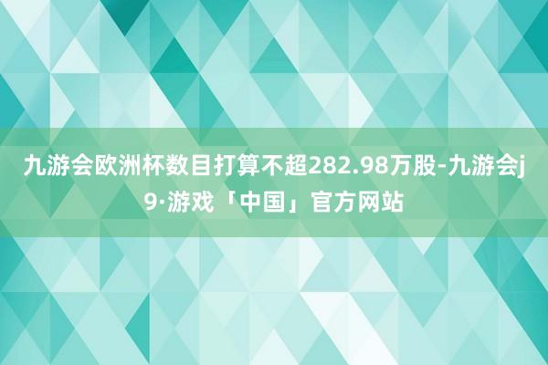 九游会欧洲杯数目打算不超282.98万股-九游会j9·游戏「中国」官方网站