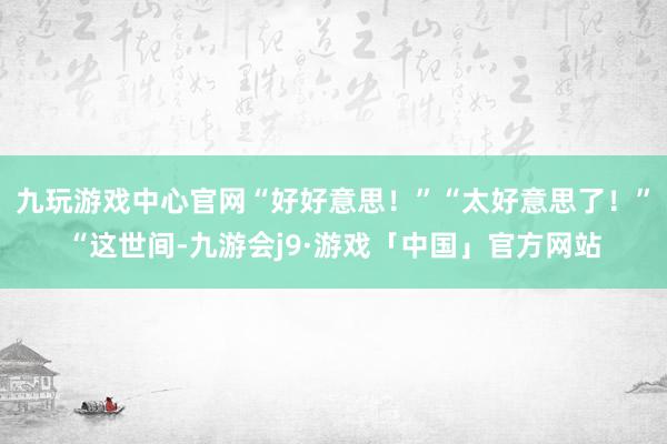 九玩游戏中心官网“好好意思!”“太好意思了!”“这世间-九游会j9·游戏「中国」官方网站
