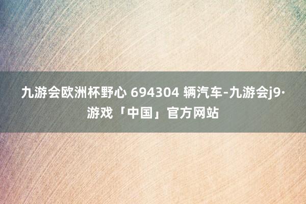 九游会欧洲杯野心 694304 辆汽车-九游会j9·游戏「中国」官方网站