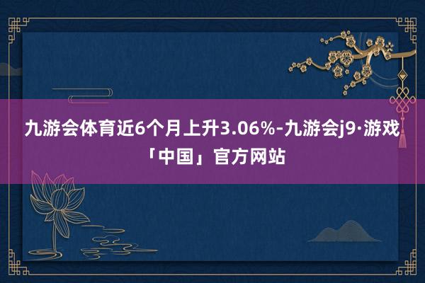 九游会体育近6个月上升3.06%-九游会j9·游戏「中国」官方网站