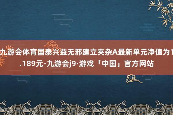 九游会体育国泰兴益无邪建立夹杂A最新单元净值为1.189元-九游会j9·游戏「中国」官方网站