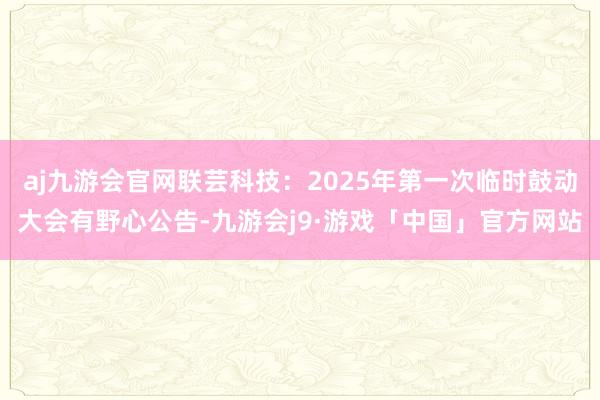 aj九游会官网联芸科技：2025年第一次临时鼓动大会有野心公告-九游会j9·游戏「中国」官方网站