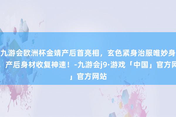 九游会欧洲杯金靖产后首亮相,玄色紧身治服唯妙身姿,产后身材收复神速!-九游会j9·游戏「中国」官方网站