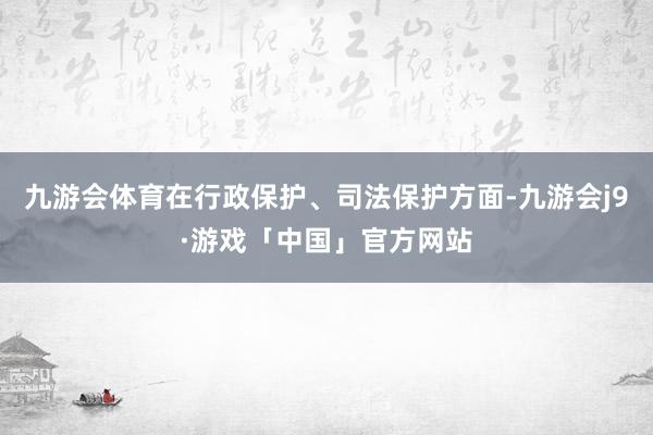 九游会体育在行政保护、司法保护方面-九游会j9·游戏「中国」官方网站
