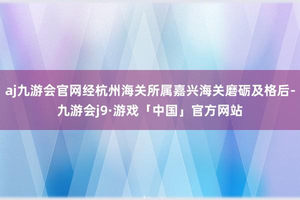 aj九游会官网经杭州海关所属嘉兴海关磨砺及格后-九游会j9·游戏「中国」官方网站