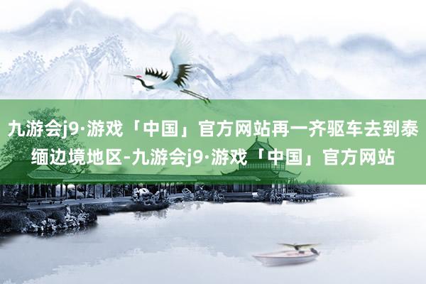 九游会j9·游戏「中国」官方网站再一齐驱车去到泰缅边境地区-九游会j9·游戏「中国」官方网站