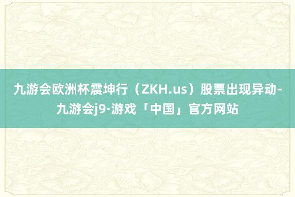 九游会欧洲杯震坤行（ZKH.us）股票出现异动-九游会j9·游戏「中国」官方网站