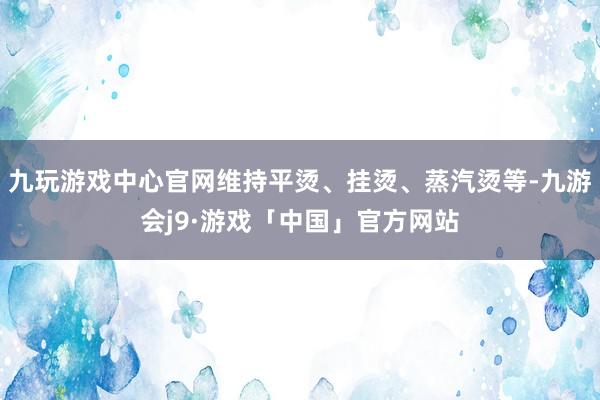 九玩游戏中心官网维持平烫、挂烫、蒸汽烫等-九游会j9·游戏「中国」官方网站