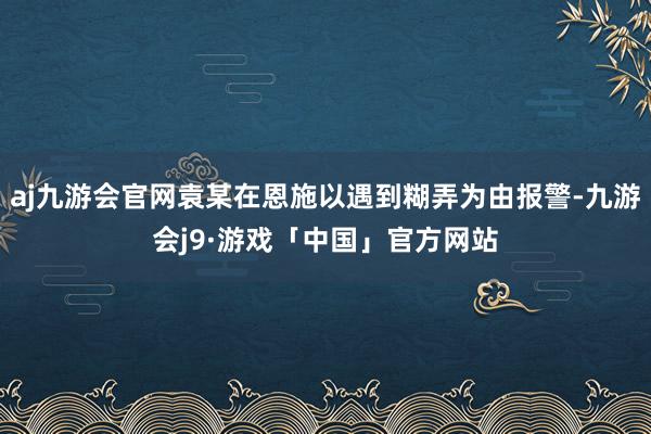 aj九游会官网袁某在恩施以遇到糊弄为由报警-九游会j9·游戏「中国」官方网站