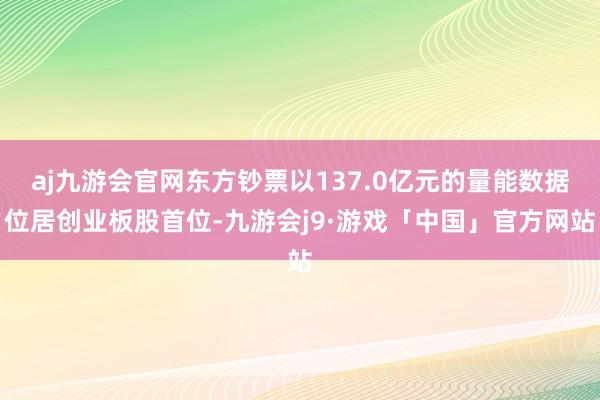 aj九游会官网东方钞票以137.0亿元的量能数据位居创业板股首位-九游会j9·游戏「中国」官方网站
