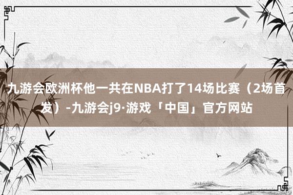 九游会欧洲杯他一共在NBA打了14场比赛（2场首发）-九游会j9·游戏「中国」官方网站