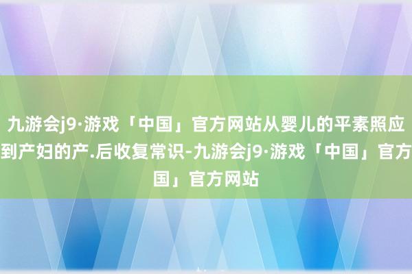 九游会j9·游戏「中国」官方网站从婴儿的平素照应本事到产妇的产.后收复常识-九游会j9·游戏「中国」官方网站