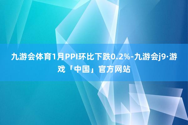 九游会体育1月PPI环比下跌0.2%-九游会j9·游戏「中国」官方网站