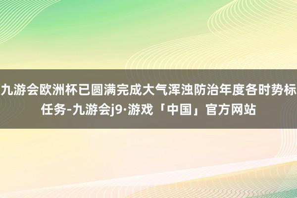 九游会欧洲杯已圆满完成大气浑浊防治年度各时势标任务-九游会j9·游戏「中国」官方网站