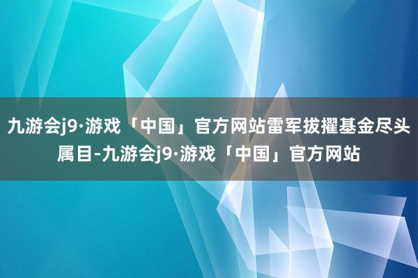 九游会j9·游戏「中国」官方网站雷军拔擢基金尽头属目-九游会j9·游戏「中国」官方网站