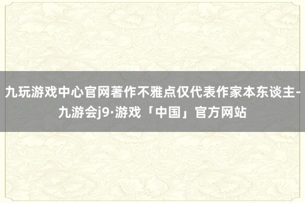 九玩游戏中心官网著作不雅点仅代表作家本东谈主-九游会j9·游戏「中国」官方网站