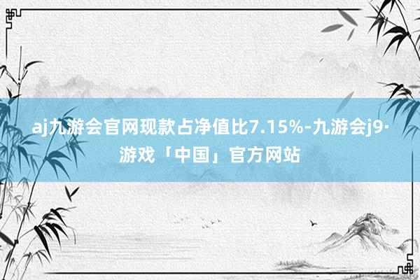 aj九游会官网现款占净值比7.15%-九游会j9·游戏「中国」官方网站