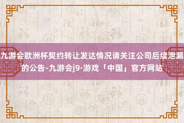 九游会欧洲杯契约转让发达情况请关注公司后续泄漏的公告-九游会j9·游戏「中国」官方网站