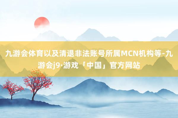 九游会体育以及清退非法账号所属MCN机构等-九游会j9·游戏「中国」官方网站