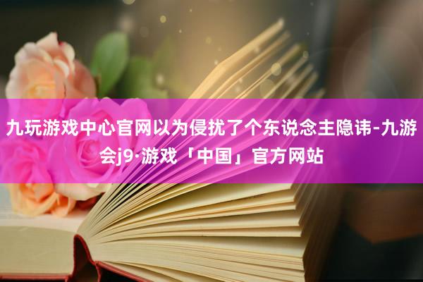九玩游戏中心官网以为侵扰了个东说念主隐讳-九游会j9·游戏「中国」官方网站