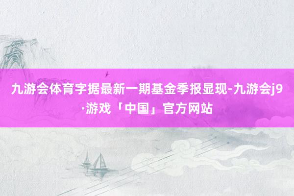 九游会体育字据最新一期基金季报显现-九游会j9·游戏「中国」官方网站