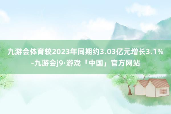 九游会体育较2023年同期约3.03亿元增长3.1%-九游会j9·游戏「中国」官方网站