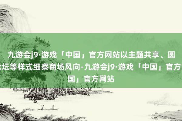 九游会j9·游戏「中国」官方网站以主题共享、圆桌论坛等样式细察商场风向-九游会j9·游戏「中国」官方网站