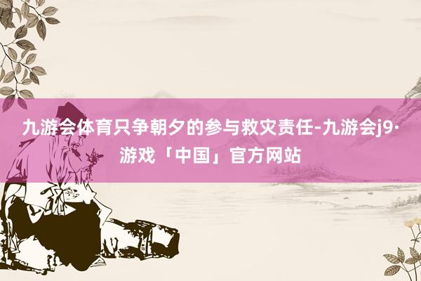 九游会体育只争朝夕的参与救灾责任-九游会j9·游戏「中国」官方网站