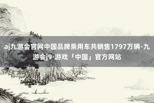 aj九游会官网中国品牌乘用车共销售1797万辆-九游会j9·游戏「中国」官方网站