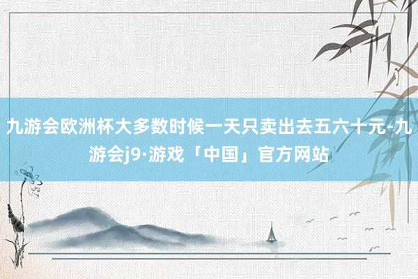 九游会欧洲杯大多数时候一天只卖出去五六十元-九游会j9·游戏「中国」官方网站