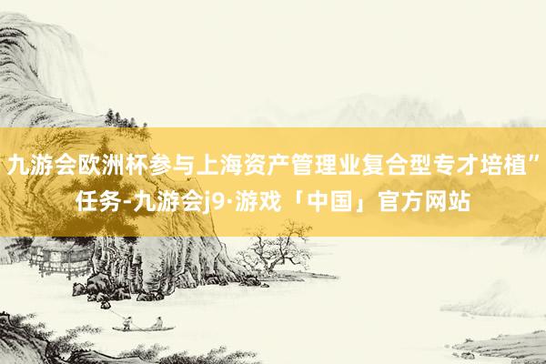 九游会欧洲杯参与上海资产管理业复合型专才培植”任务-九游会j9·游戏「中国」官方网站