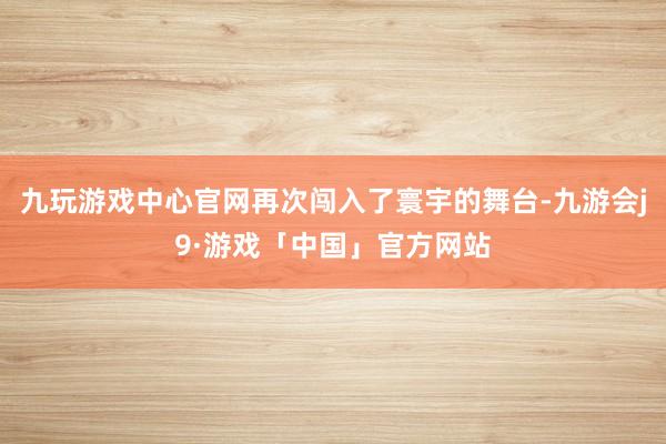 九玩游戏中心官网再次闯入了寰宇的舞台-九游会j9·游戏「中国」官方网站
