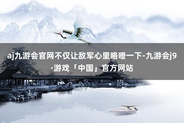 aj九游会官网不仅让敌军心里咯噔一下-九游会j9·游戏「中国」官方网站