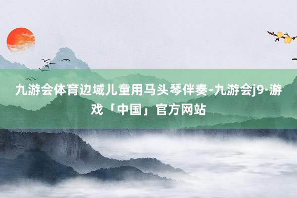 九游会体育边域儿童用马头琴伴奏-九游会j9·游戏「中国」官方网站