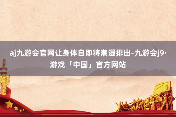 aj九游会官网让身体自即将潮湿排出-九游会j9·游戏「中国」官方网站