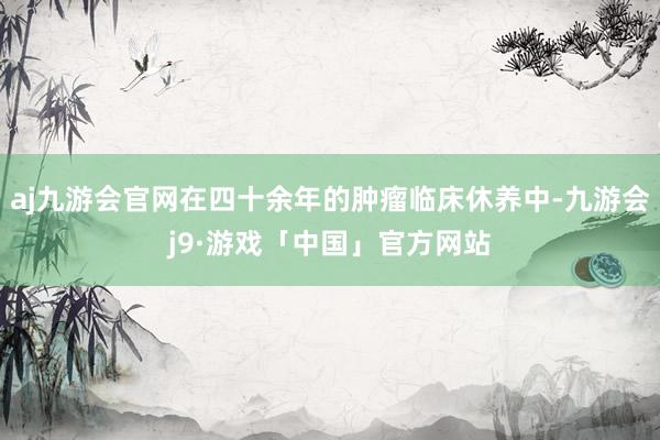 aj九游会官网在四十余年的肿瘤临床休养中-九游会j9·游戏「中国」官方网站