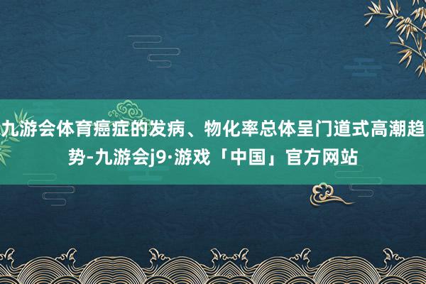 九游会体育癌症的发病、物化率总体呈门道式高潮趋势-九游会j9·游戏「中国」官方网站