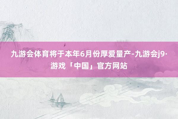 九游会体育将于本年6月份厚爱量产-九游会j9·游戏「中国」官方网站